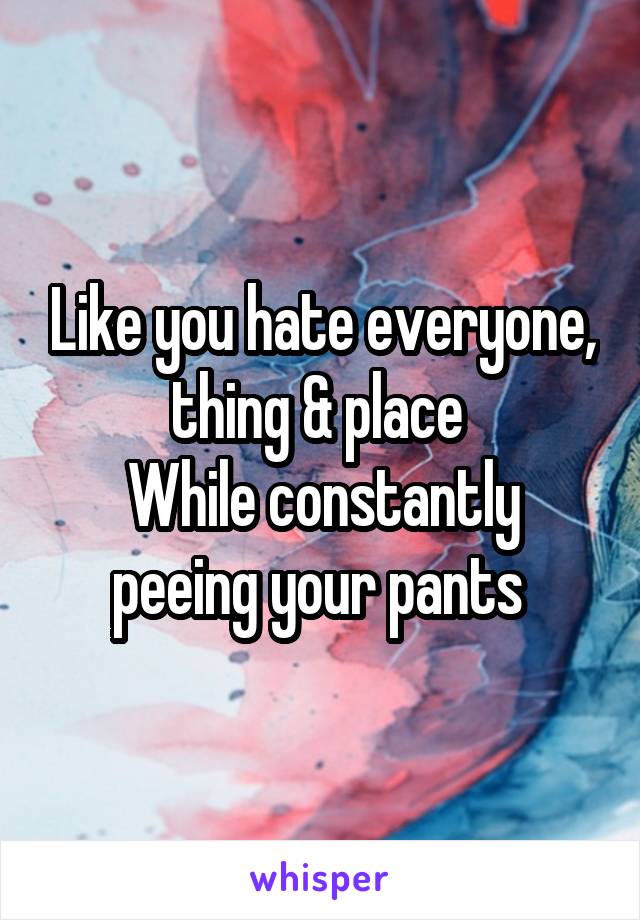 Like you hate everyone, thing & place 
While constantly peeing your pants 