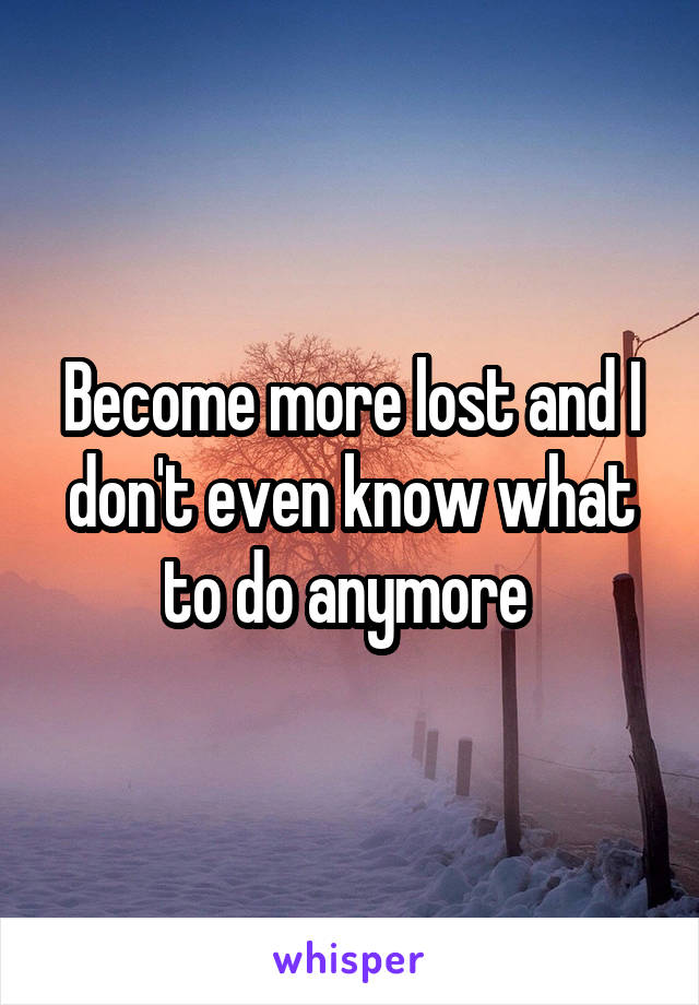 Become more lost and I don't even know what to do anymore 