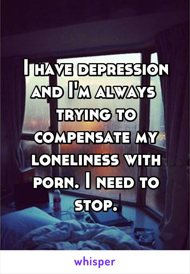 I have depression and I'm always  trying to compensate my loneliness with porn. I need to stop.