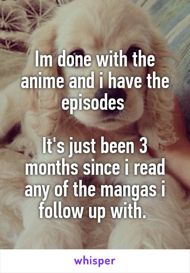 Im done with the anime and i have the episodes 

It's just been 3 months since i read any of the mangas i follow up with. 