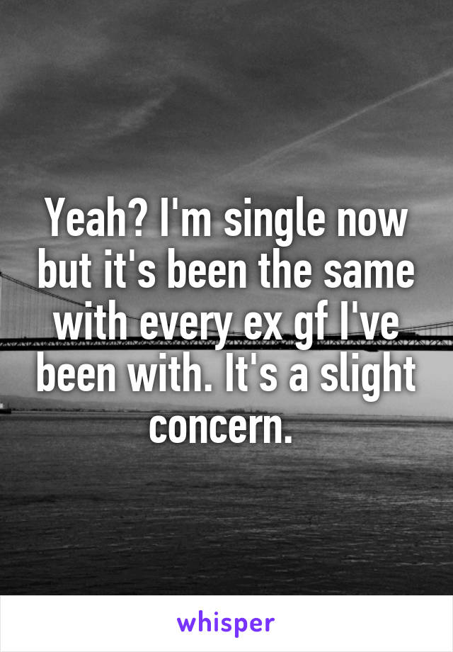 Yeah? I'm single now but it's been the same with every ex gf I've been with. It's a slight concern. 