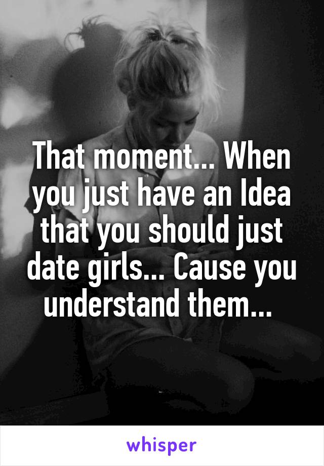 That moment... When you just have an Idea that you should just date girls... Cause you understand them... 