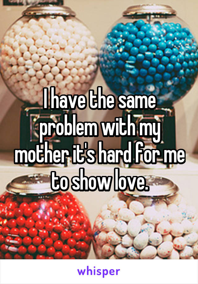 I have the same problem with my mother it's hard for me to show love.