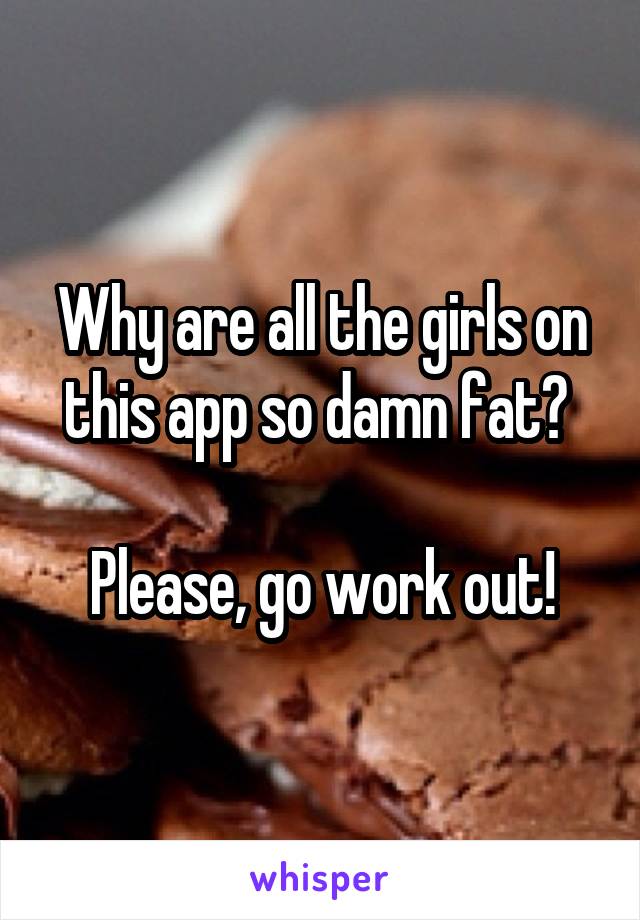 Why are all the girls on this app so damn fat? 

Please, go work out!