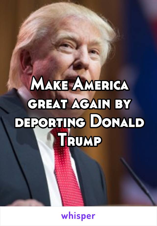 Make America great again by deporting Donald Trump