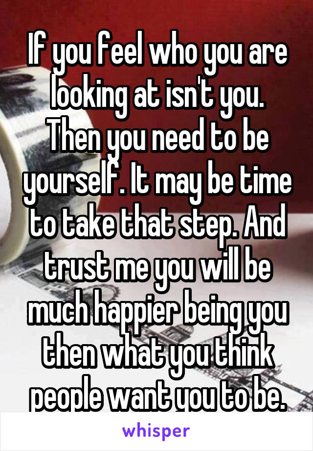 If you feel who you are looking at isn't you. Then you need to be yourself. It may be time to take that step. And trust me you will be much happier being you then what you think people want you to be.