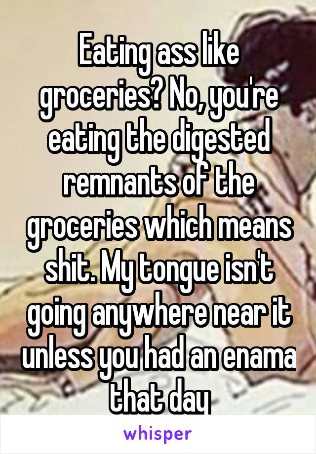 Eating ass like groceries? No, you're eating the digested remnants of the groceries which means shit. My tongue isn't going anywhere near it unless you had an enama that day