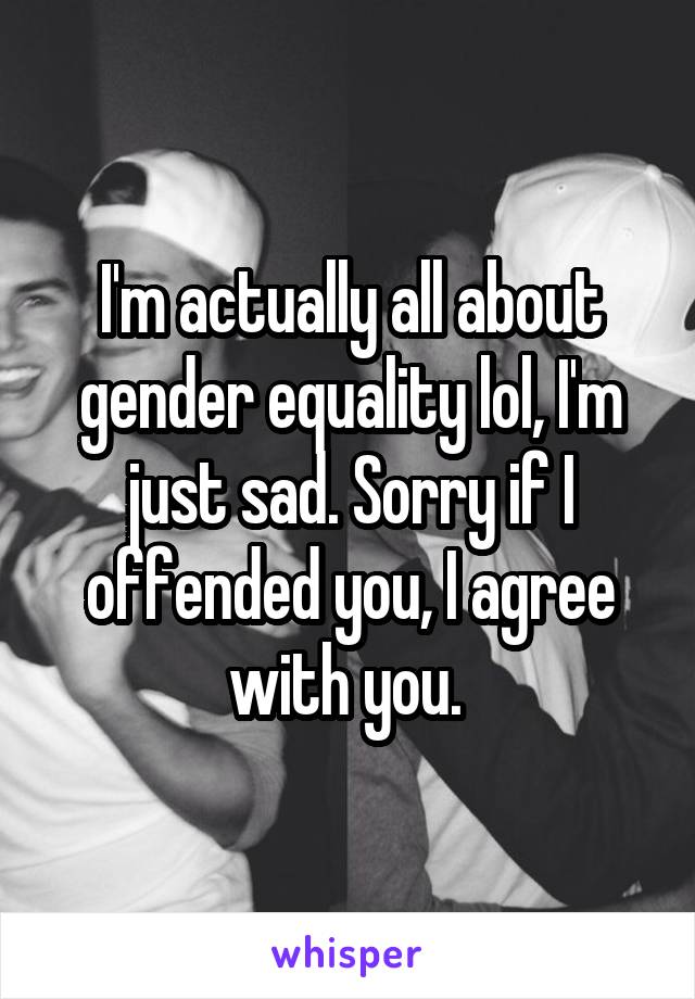 I'm actually all about gender equality lol, I'm just sad. Sorry if I offended you, I agree with you. 