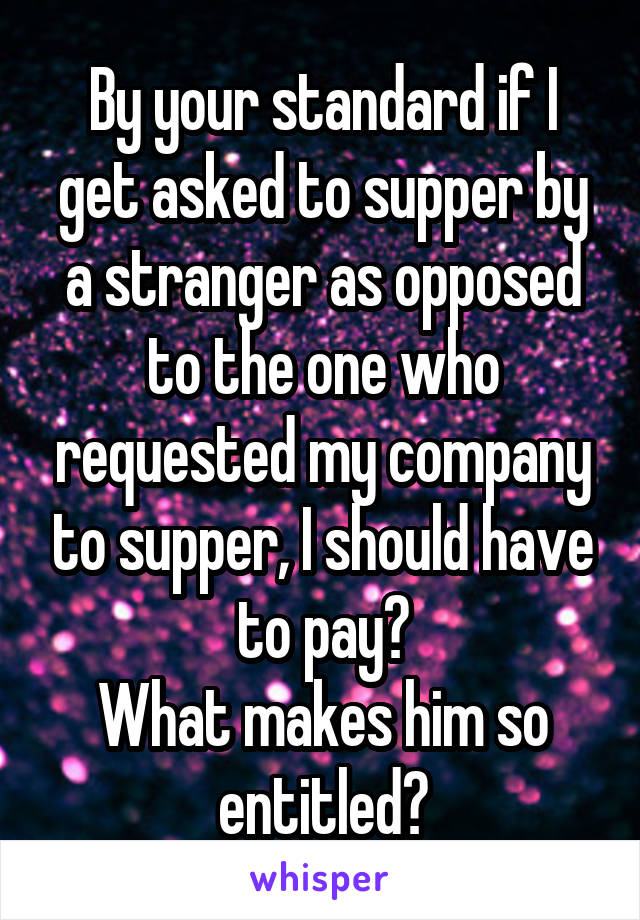 By your standard if I get asked to supper by a stranger as opposed to the one who requested my company to supper, I should have to pay?
What makes him so entitled?