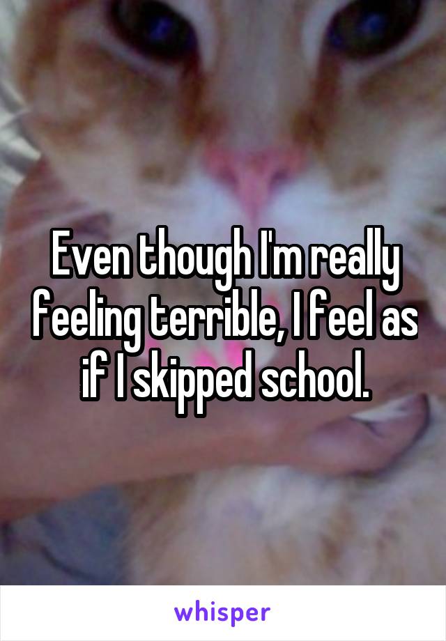 Even though I'm really feeling terrible, I feel as if I skipped school.