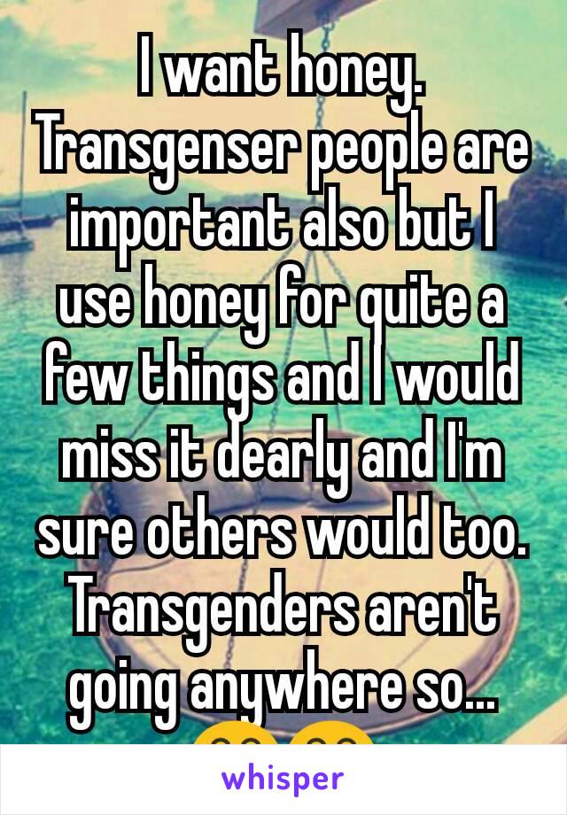 I want honey. Transgenser people are  important also but I use honey for quite a few things and I would miss it dearly and I'm sure others would too. Transgenders aren't going anywhere so... 😂😂