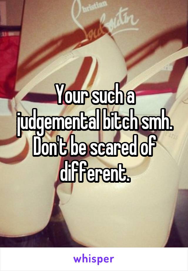 Your such a judgemental bitch smh. Don't be scared of different.