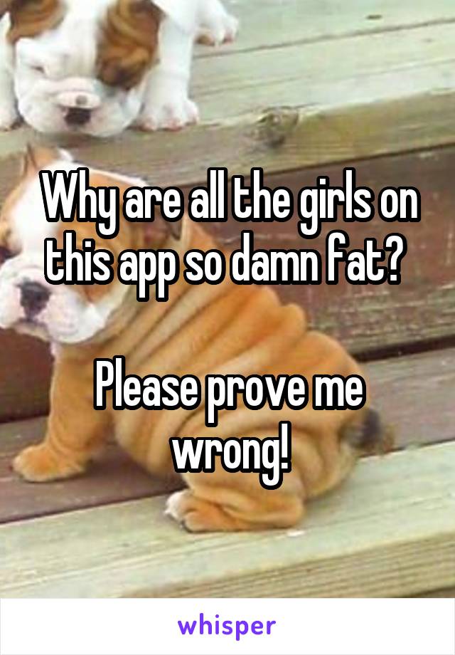 Why are all the girls on this app so damn fat? 

Please prove me wrong!