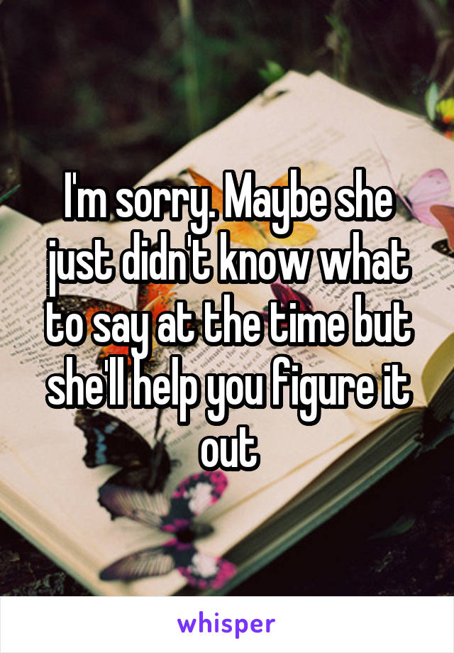 I'm sorry. Maybe she just didn't know what to say at the time but she'll help you figure it out