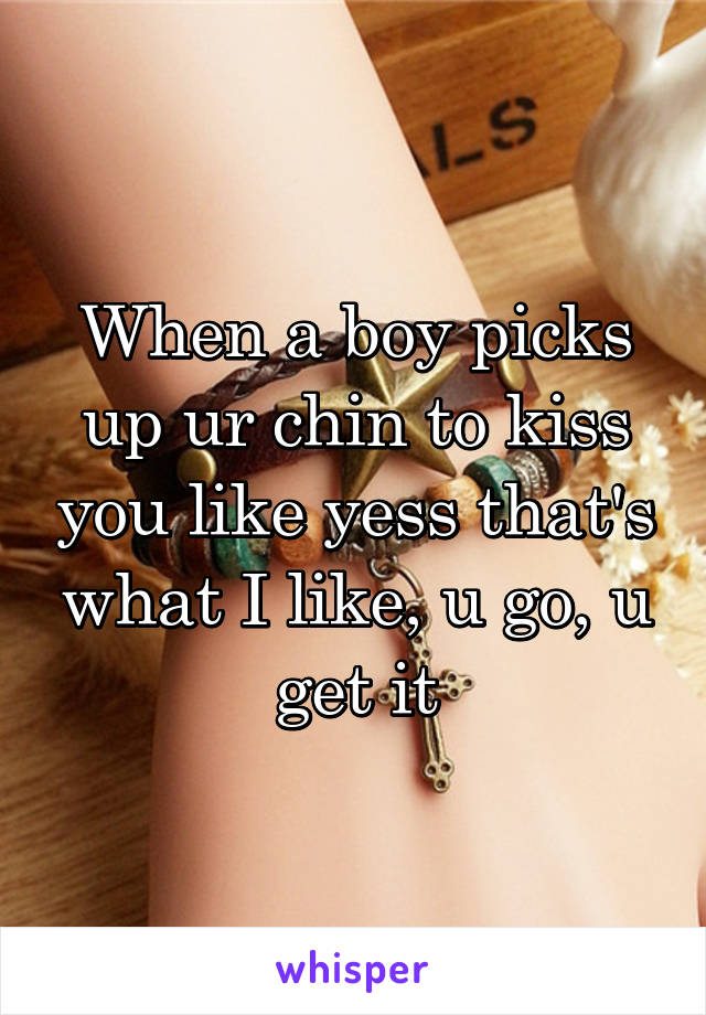 When a boy picks up ur chin to kiss you like yess that's what I like, u go, u get it