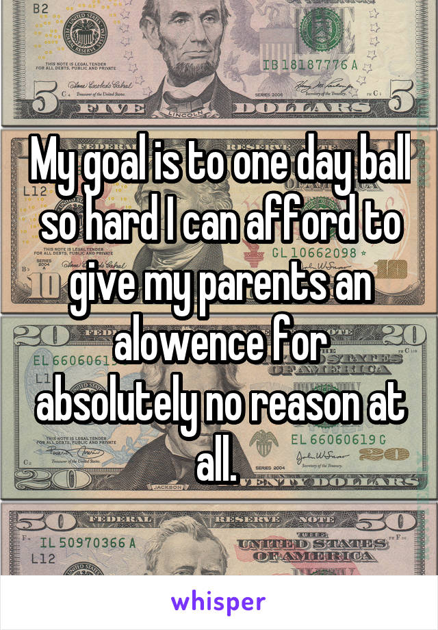 My goal is to one day ball so hard I can afford to give my parents an alowence for absolutely no reason at all. 