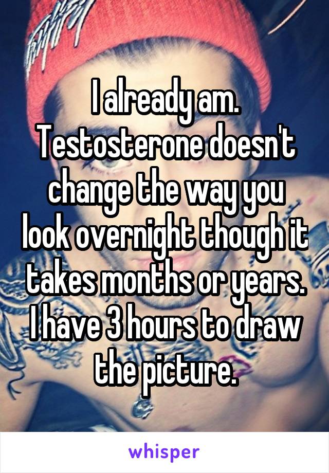 I already am. Testosterone doesn't change the way you look overnight though it takes months or years. I have 3 hours to draw the picture.