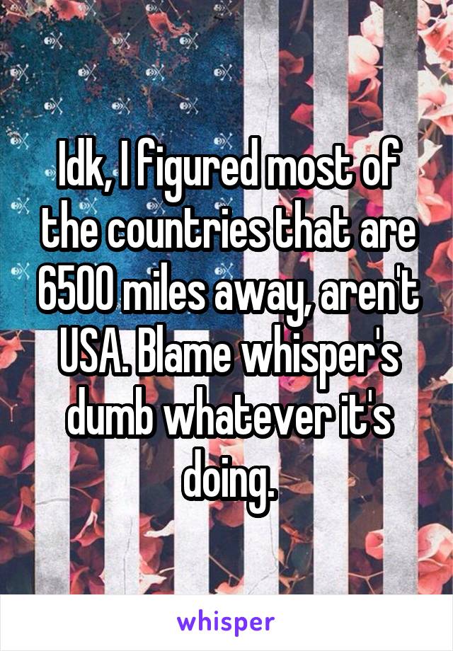 Idk, I figured most of the countries that are 6500 miles away, aren't USA. Blame whisper's dumb whatever it's doing.