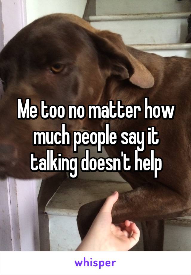 Me too no matter how much people say it talking doesn't help