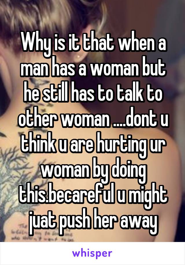 Why is it that when a man has a woman but he still has to talk to other woman ....dont u think u are hurting ur woman by doing this.becareful u might juat push her away