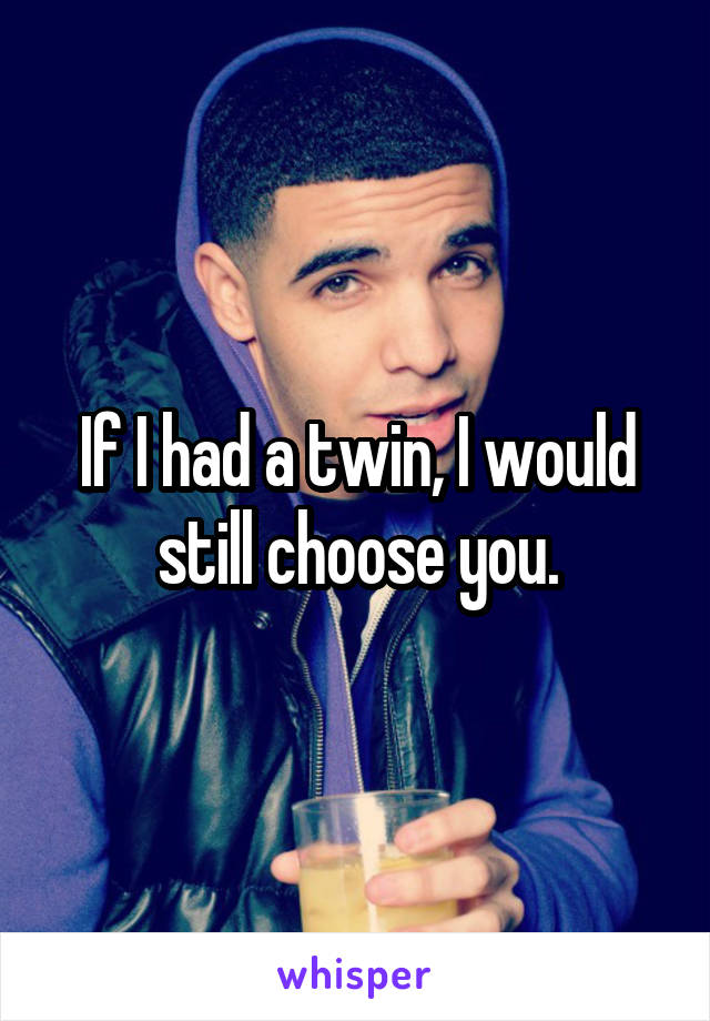 If I had a twin, I would still choose you.