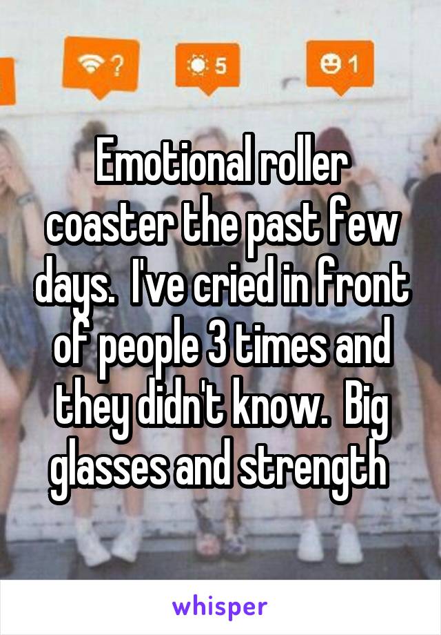 Emotional roller coaster the past few days.  I've cried in front of people 3 times and they didn't know.  Big glasses and strength 