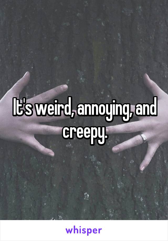 It's weird, annoying, and creepy.