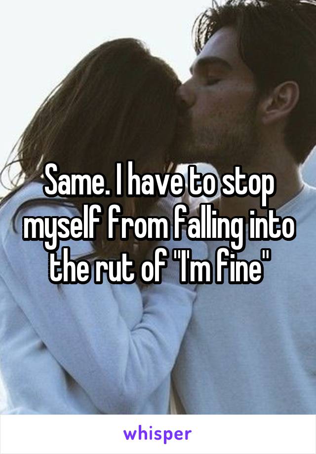 Same. I have to stop myself from falling into the rut of "I'm fine"