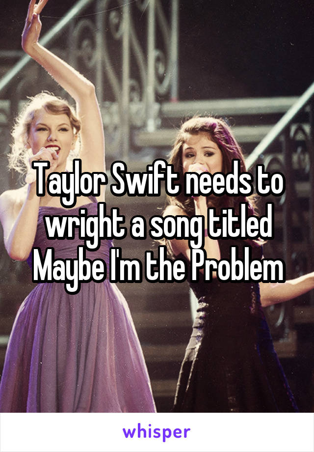 Taylor Swift needs to wright a song titled
Maybe I'm the Problem