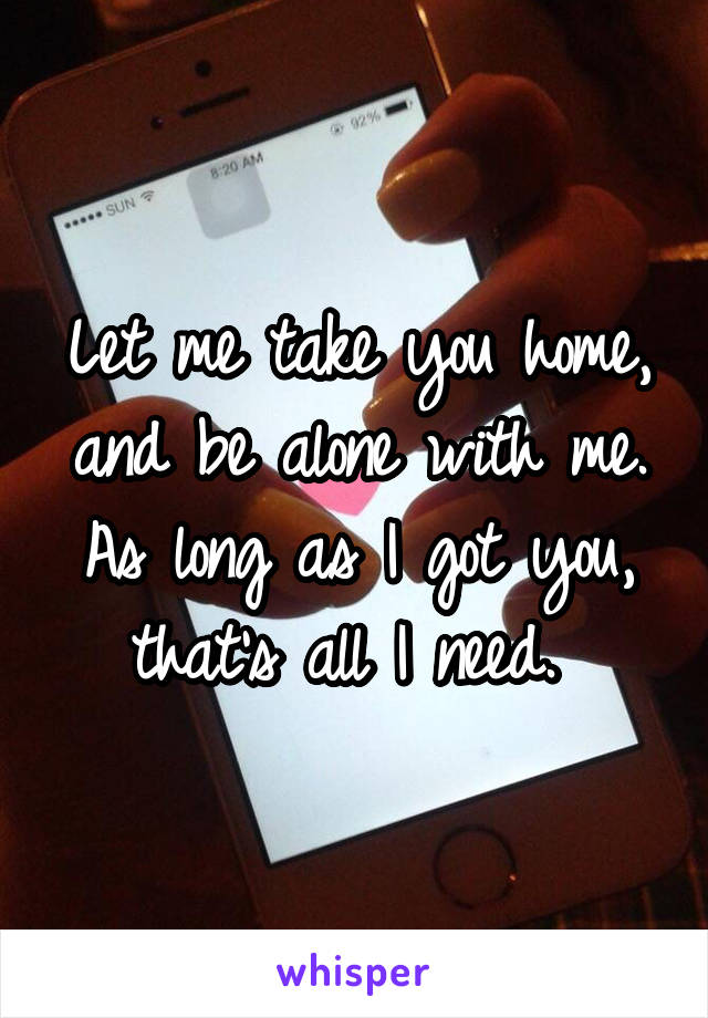 Let me take you home, and be alone with me. As long as I got you, that's all I need. 