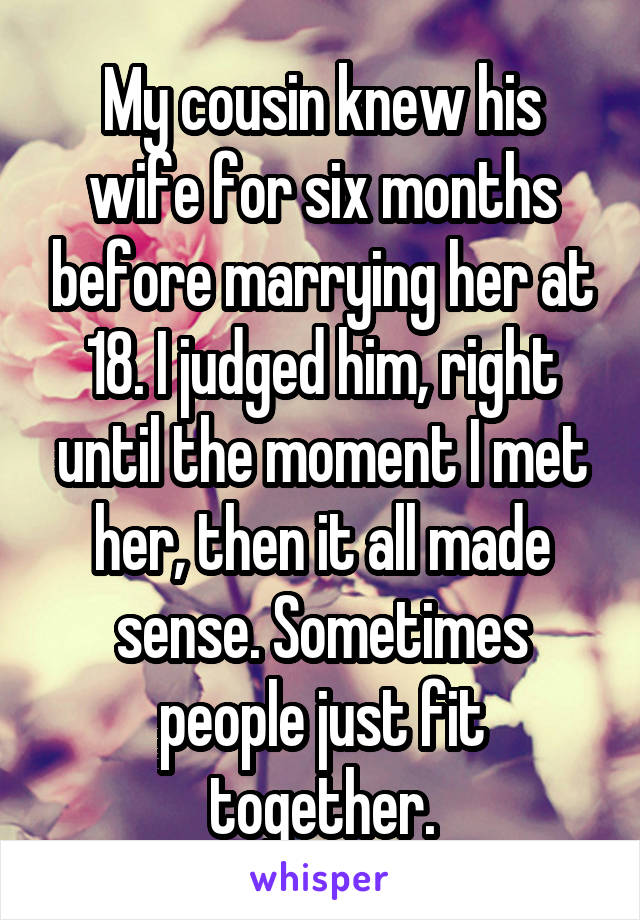 My cousin knew his wife for six months before marrying her at 18. I judged him, right until the moment I met her, then it all made sense. Sometimes people just fit together.