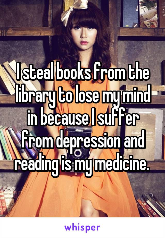 I steal books from the library to lose my mind in because I suffer from depression and reading is my medicine. 