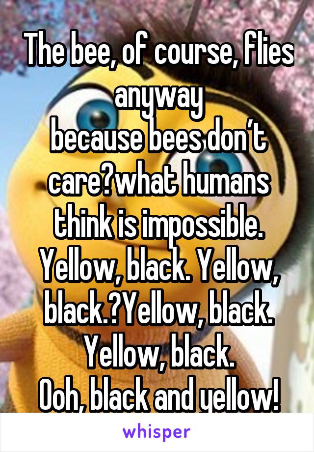 The bee, of course, flies anyway
because bees don’t care what humans think is impossible.
Yellow, black. Yellow, black. Yellow, black. Yellow, black.
Ooh, black and yellow!