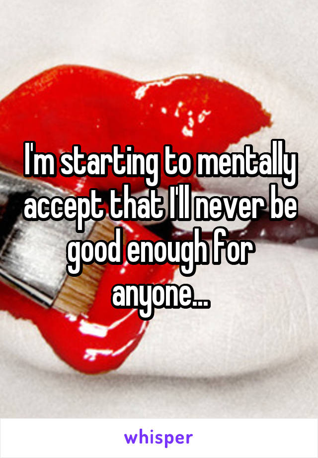 I'm starting to mentally accept that I'll never be good enough for anyone...