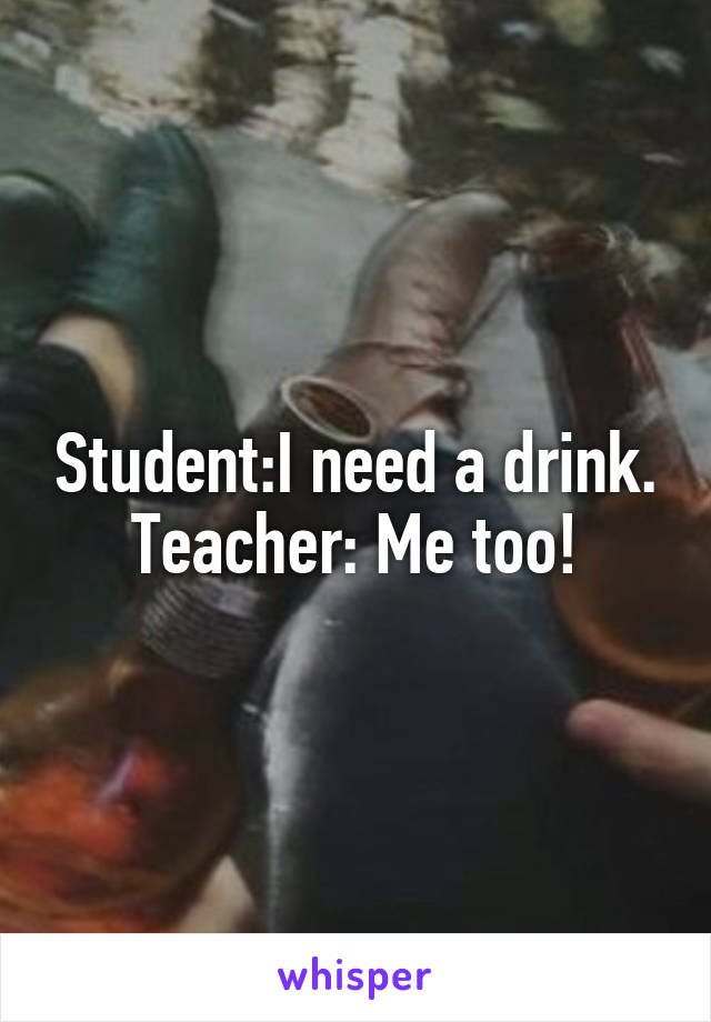 Student:I need a drink. Teacher: Me too!