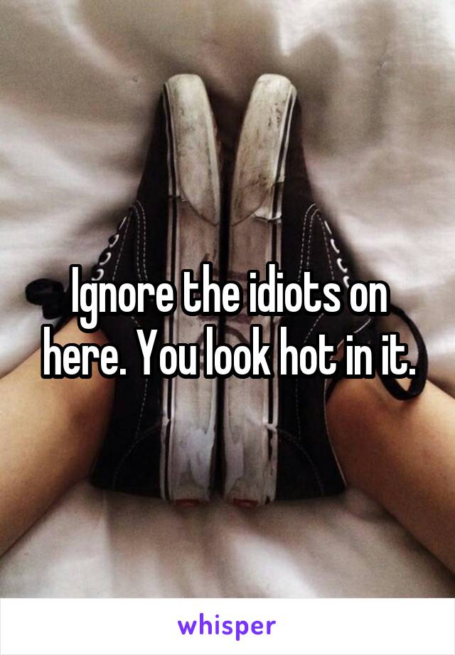 Ignore the idiots on here. You look hot in it.