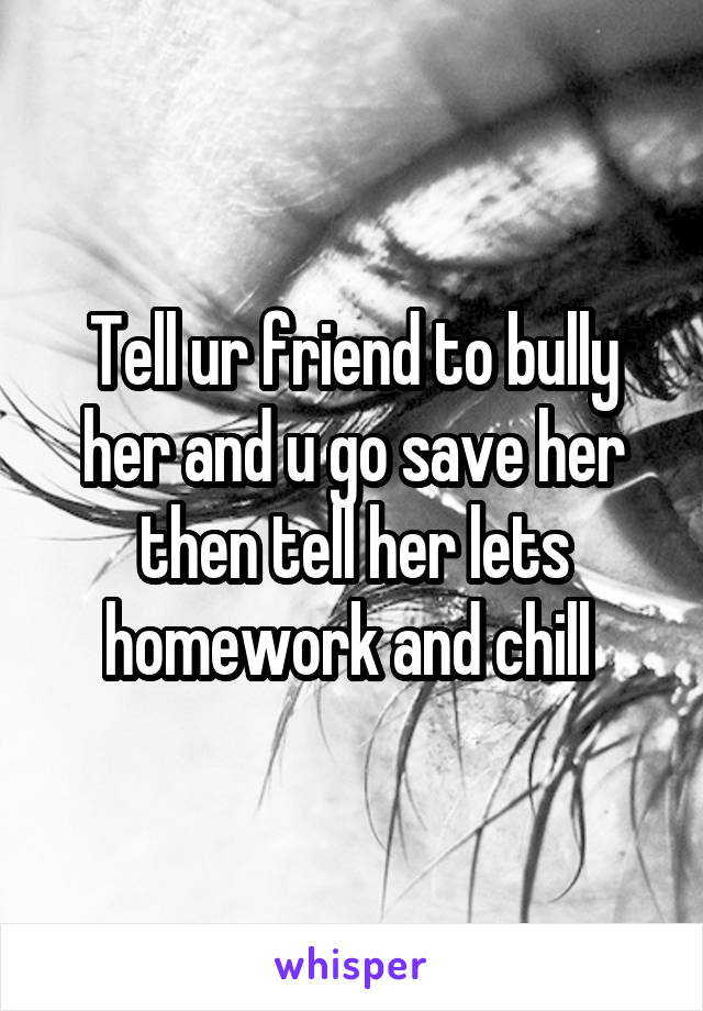 Tell ur friend to bully her and u go save her then tell her lets homework and chill 