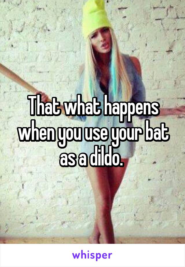 That what happens when you use your bat as a dildo. 