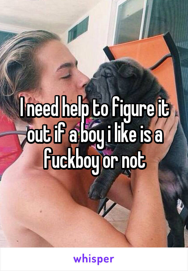 I need help to figure it out if a boy i like is a fuckboy or not