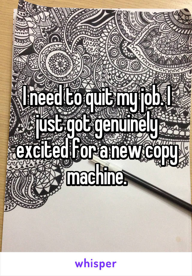 I need to quit my job. I just got genuinely excited for a new copy machine.