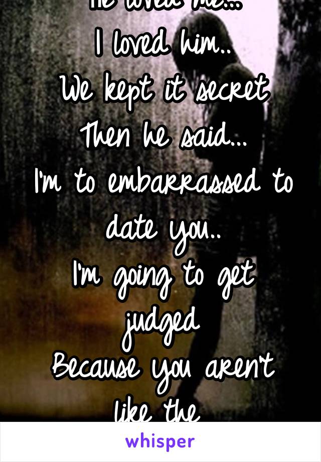 He loved me...
I loved him..
We kept it secret
Then he said...
I'm to embarrassed to date you..
I'm going to get judged
Because you aren't like the 
~popular girls~