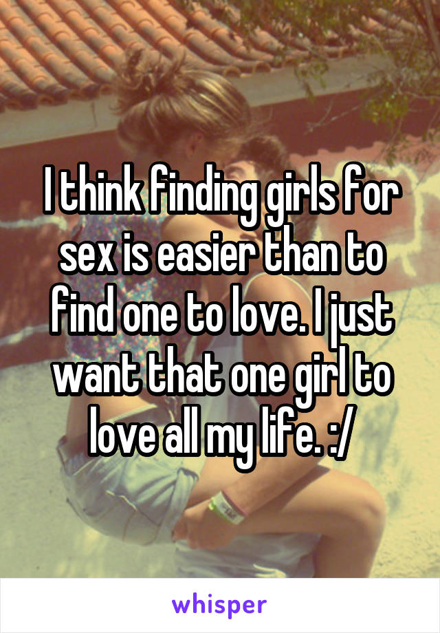 I think finding girls for sex is easier than to find one to love. I just want that one girl to love all my life. :/