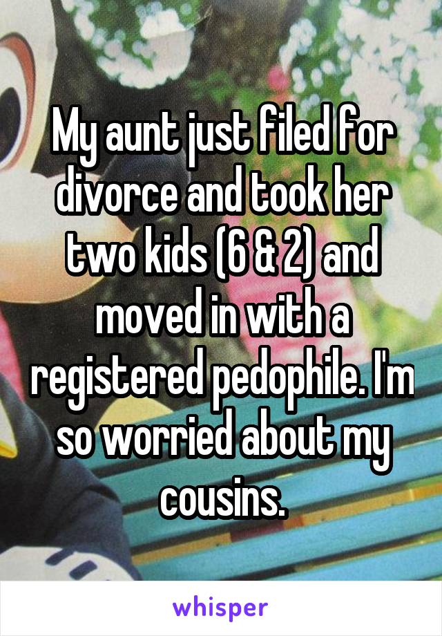 My aunt just filed for divorce and took her two kids (6 & 2) and moved in with a registered pedophile. I'm so worried about my cousins.