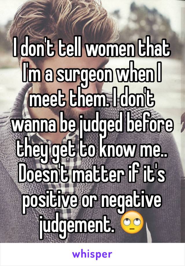 I don't tell women that I'm a surgeon when I meet them. I don't wanna be judged before they get to know me.. Doesn't matter if it's positive or negative judgement. 🙄