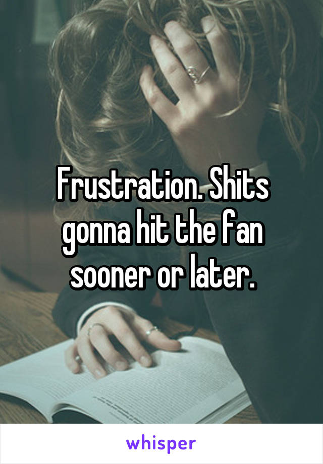 Frustration. Shits gonna hit the fan sooner or later.