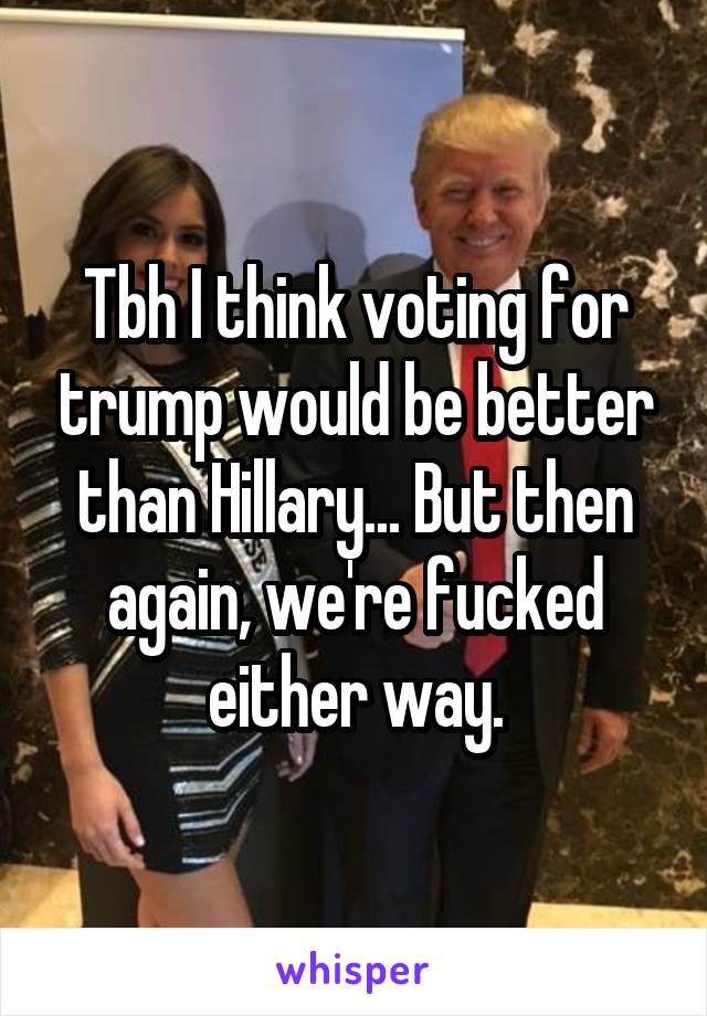 Tbh I think voting for trump would be better than Hillary... But then again, we're fucked either way.