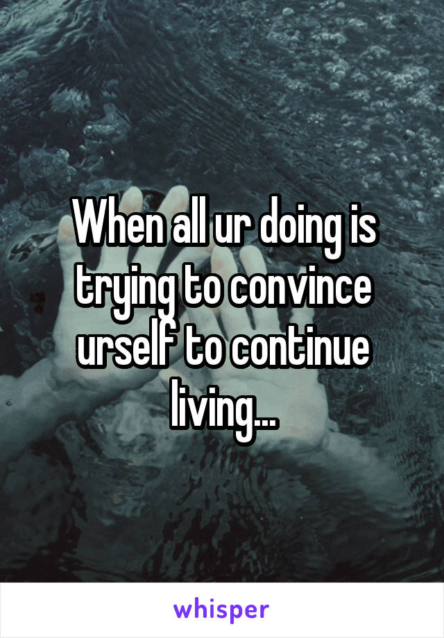 When all ur doing is trying to convince urself to continue living...