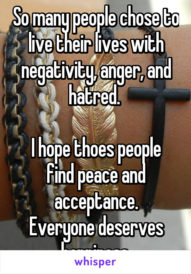 So many people chose to live their lives with negativity, anger, and hatred. 

I hope thoes people find peace and acceptance.
Everyone deserves happiness.