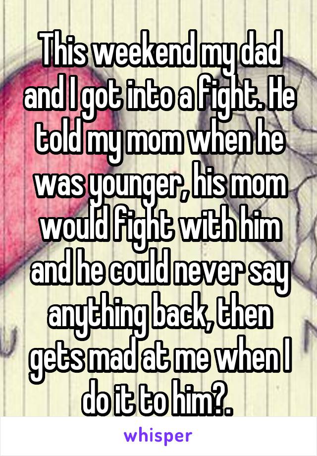 This weekend my dad and I got into a fight. He told my mom when he was younger, his mom would fight with him and he could never say anything back, then gets mad at me when I do it to him?. 