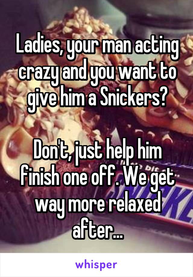 Ladies, your man acting crazy and you want to give him a Snickers?

Don't, just help him finish one off. We get way more relaxed after...